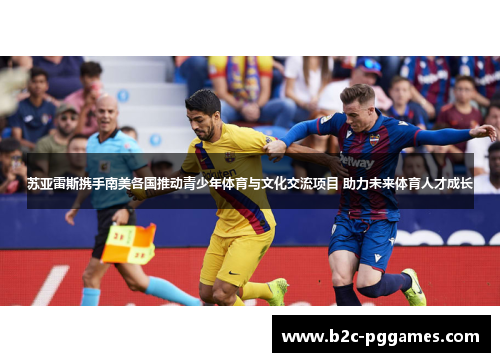 苏亚雷斯携手南美各国推动青少年体育与文化交流项目 助力未来体育人才成长 苏亚雷斯携手南美各国推动青少年体育与文化交流项目 助力未来体育人才成长
