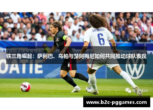 铁三角崛起:萨利巴、乌帕与楚阿梅尼如何共同推动球队表现 铁三角崛起:萨利巴、乌帕与楚阿梅尼如何共同推动球队表现