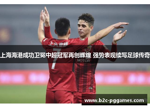 上海海港成功卫冕中超冠军再创辉煌 强势表现续写足球传奇 上海海港成功卫冕中超冠军再创辉煌 强势表现续写足球传奇