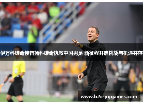 伊万科维奇接替扬科维奇执教中国男足 新征程开启挑战与机遇并存 伊万科维奇接替扬科维奇执教中国男足 新征程开启挑战与机遇并存