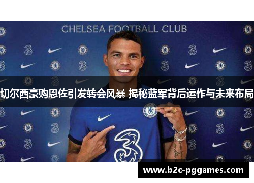 切尔西豪购恩佐引发转会风暴 揭秘蓝军背后运作与未来布局 切尔西豪购恩佐引发转会风暴 揭秘蓝军背后运作与未来布局