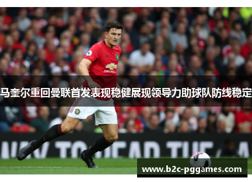 马奎尔重回曼联首发表现稳健展现领导力助球队防线稳定