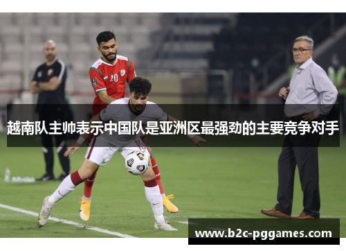 越南队主帅表示中国队是亚洲区最强劲的主要竞争对手