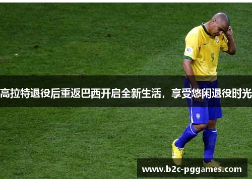 高拉特退役后重返巴西开启全新生活，享受悠闲退役时光