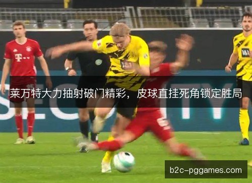 莱万特大力抽射破门精彩，皮球直挂死角锁定胜局